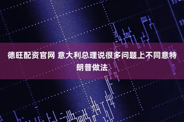 德旺配资官网 意大利总理说很多问题上不同意特朗普做法