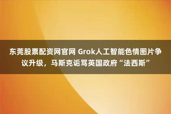 东莞股票配资网官网 Grok人工智能色情图片争议升级，马斯克诟骂英国政府“法西斯”