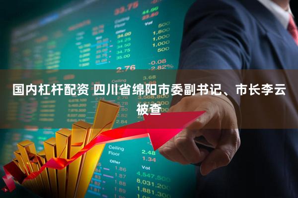 国内杠杆配资 四川省绵阳市委副书记、市长李云被查