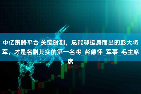 中亿策略平台 关键时刻，总能够挺身而出的彭大将军，才是名副其实的第一名将_彭德怀_军事_毛主席