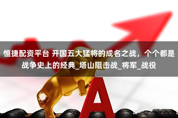 恒捷配资平台 开国五大猛将的成名之战，个个都是战争史上的经典_塔山阻击战_将军_战役