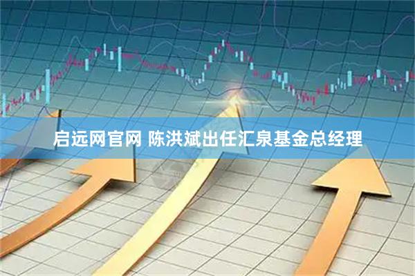 启远网官网 陈洪斌出任汇泉基金总经理