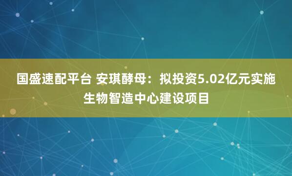 国盛速配平台 安琪酵母：拟投资5.02亿元实施生物智造中心建设项目