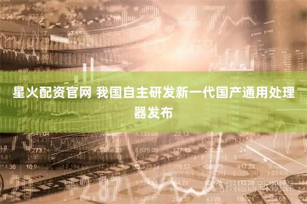 星火配资官网 我国自主研发新一代国产通用处理器发布