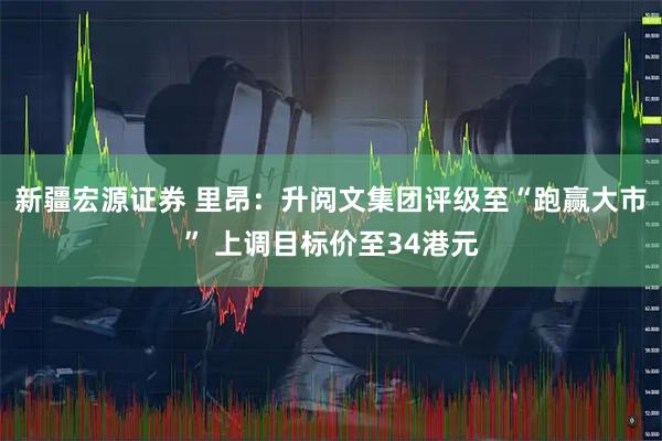 新疆宏源证券 里昂：升阅文集团评级至“跑赢大市” 上调目标价至34港元