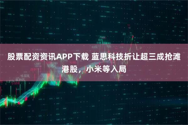 股票配资资讯APP下载 蓝思科技折让超三成抢滩港股，小米等入局