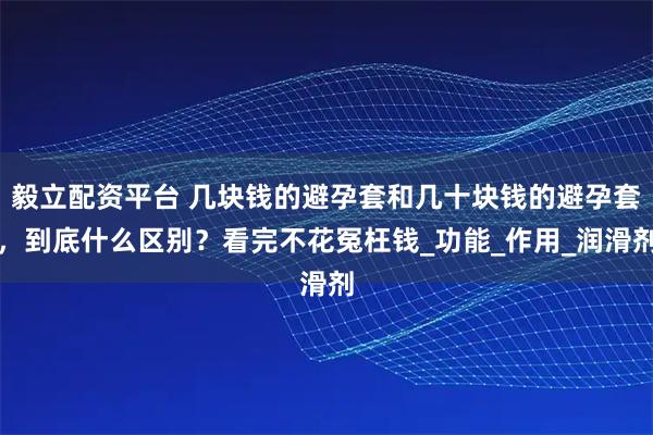 毅立配资平台 几块钱的避孕套和几十块钱的避孕套，到底什么区别？看完不花冤枉钱_功能_作用_润滑剂