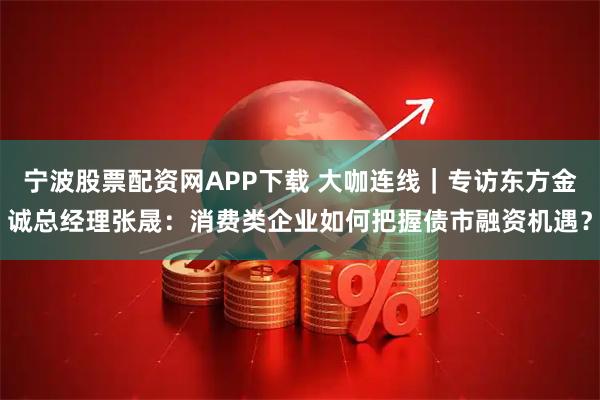 宁波股票配资网APP下载 大咖连线｜专访东方金诚总经理张晟：消费类企业如何把握债市融资机遇？
