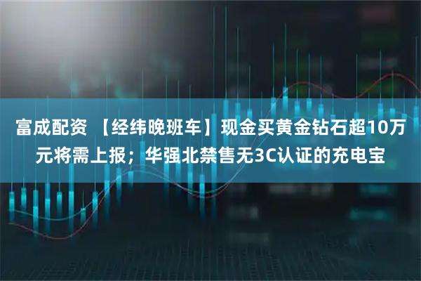 富成配资 【经纬晚班车】现金买黄金钻石超10万元将需上报；华强北禁售无3C认证的充电宝