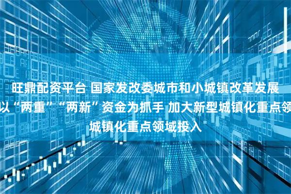 旺鼎配资平台 国家发改委城市和小城镇改革发展中心：以“两重”“两新”资金为抓手 加大新型城镇化重点领域投入