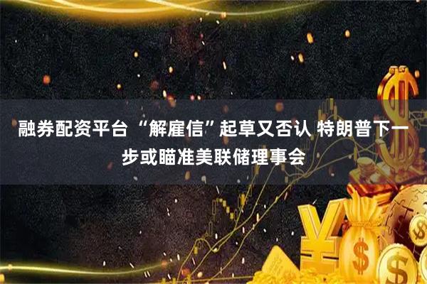 融券配资平台 “解雇信”起草又否认 特朗普下一步或瞄准美联储理事会