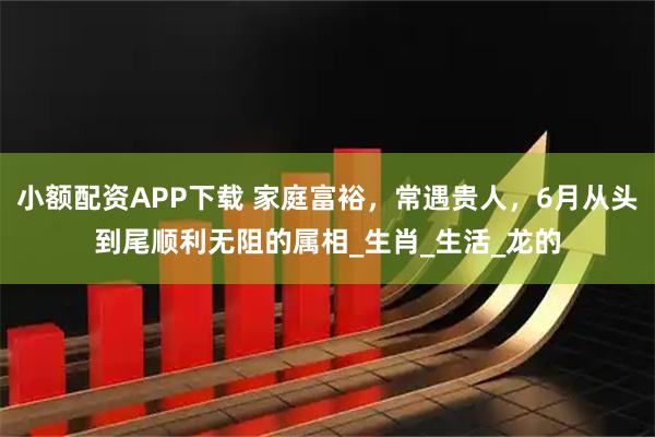 小额配资APP下载 家庭富裕，常遇贵人，6月从头到尾顺利无阻的属相_生肖_生活_龙的