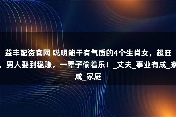 益丰配资官网 聪明能干有气质的4个生肖女，超旺夫，男人娶到稳赚，一辈子偷着乐！_丈夫_事业有成_家庭