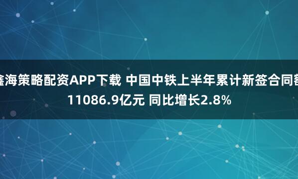 鑫海策略配资APP下载 中国中铁上半年累计新签合同额11086.9亿元 同比增长2.8%