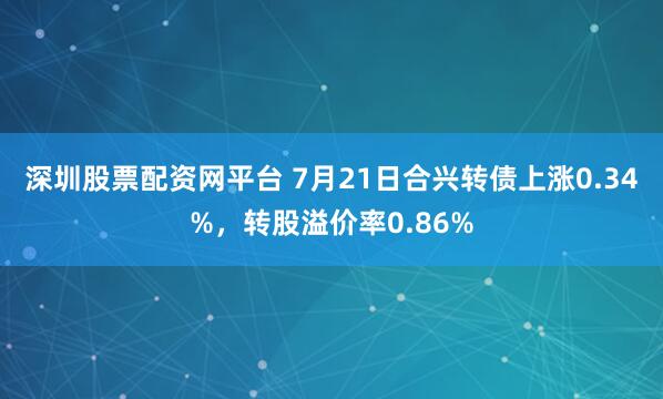 深圳股票配资网平台 7月21日合兴转债上涨0.34%，转股溢价率0.86%