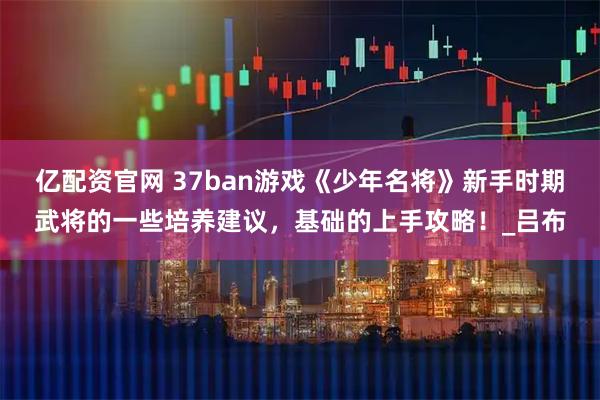 亿配资官网 37ban游戏《少年名将》新手时期武将的一些培养建议，基础的上手攻略！_吕布