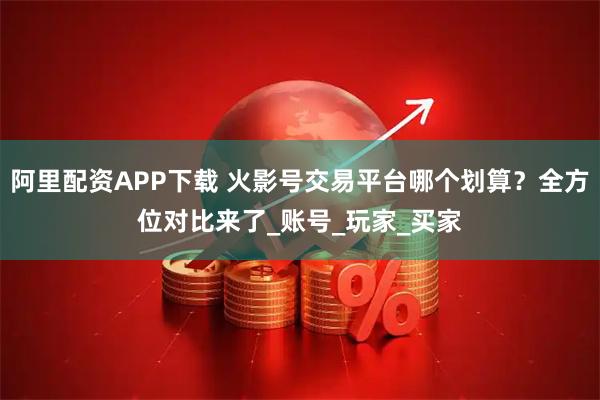 阿里配资APP下载 火影号交易平台哪个划算？全方位对比来了_账号_玩家_买家