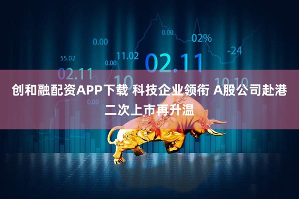 创和融配资APP下载 科技企业领衔 A股公司赴港二次上市再升温