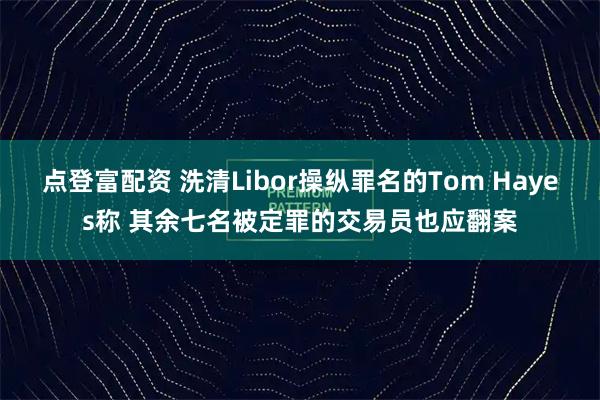 点登富配资 洗清Libor操纵罪名的Tom Hayes称 其余七名被定罪的交易员也应翻案