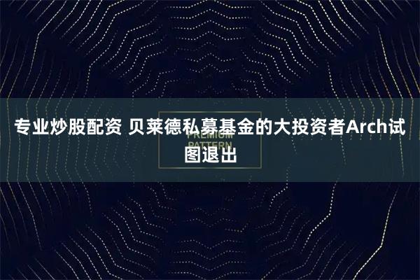 专业炒股配资 贝莱德私募基金的大投资者Arch试图退出