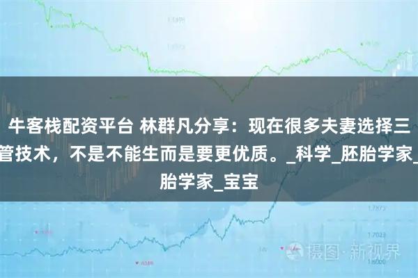牛客栈配资平台 林群凡分享：现在很多夫妻选择三代试管技术，不是不能生而是要更优质。_科学_胚胎学家_宝宝