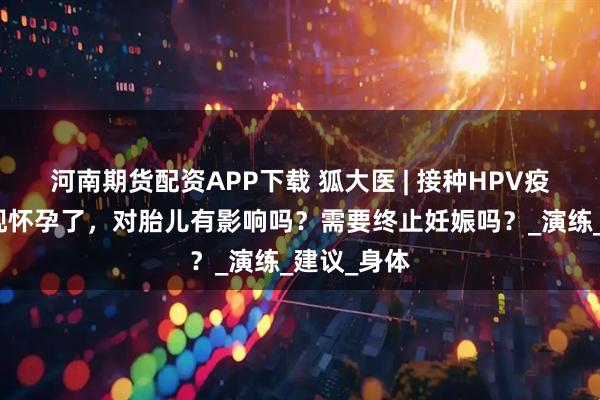河南期货配资APP下载 狐大医 | 接种HPV疫苗后才发现怀孕了，对胎儿有影响吗？需要终止妊娠吗？_演练_建议_身体