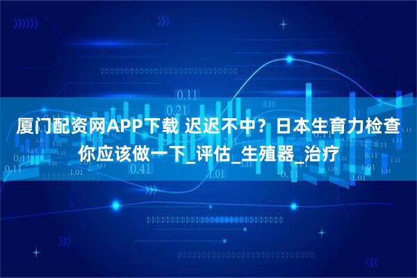 厦门配资网APP下载 迟迟不中？日本生育力检查你应该做一下_评估_生殖器_治疗