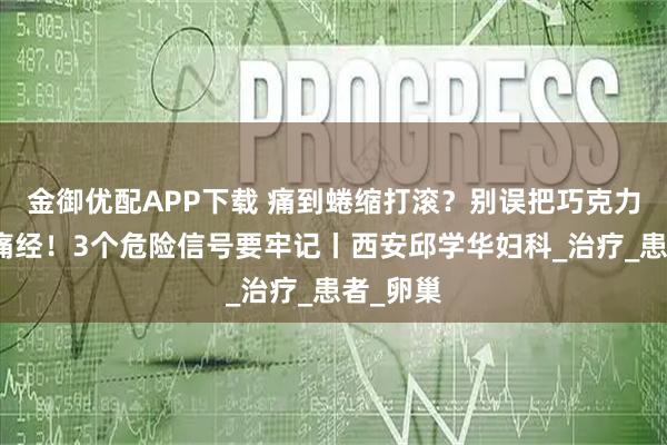 金御优配APP下载 痛到蜷缩打滚？别误把巧克力囊肿当痛经！3个危险信号要牢记丨西安邱学华妇科_治疗_患者_卵巢