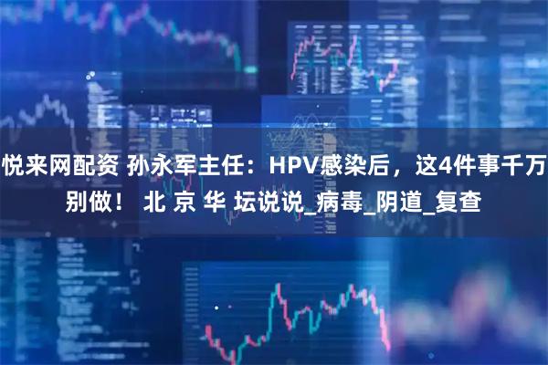 悦来网配资 孙永军主任：HPV感染后，这4件事千万别做！ 北 京 华 坛说说_病毒_阴道_复查