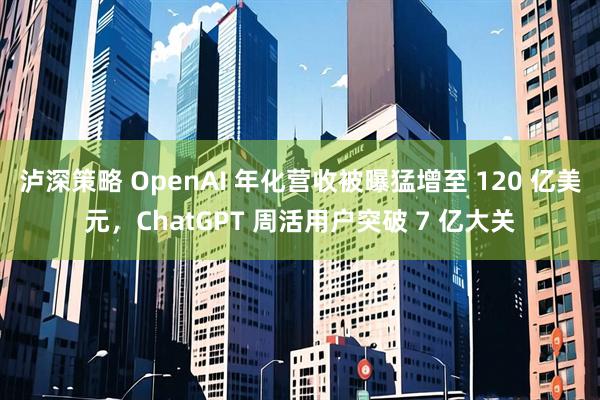 泸深策略 OpenAI 年化营收被曝猛增至 120 亿美元，ChatGPT 周活用户突破 7 亿大关