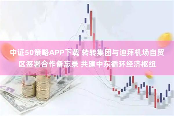中证50策略APP下载 转转集团与迪拜机场自贸区签署合作备忘录 共建中东循环经济枢纽