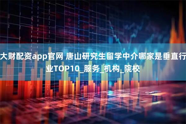 大财配资app官网 唐山研究生留学中介哪家是垂直行业TOP10_服务_机构_院校