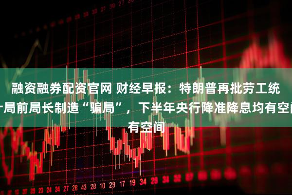 融资融券配资官网 财经早报：特朗普再批劳工统计局前局长制造“骗局”，下半年央行降准降息均有空间