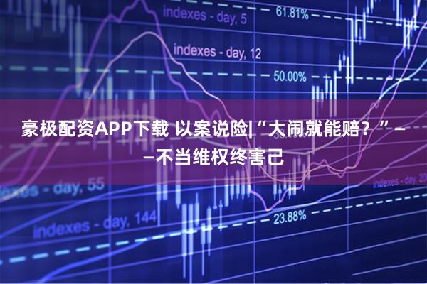豪极配资APP下载 以案说险|“大闹就能赔？”——不当维权终害己