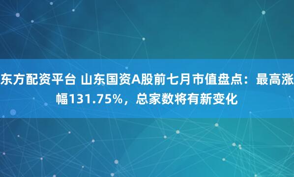 东方配资平台 山东国资A股前七月市值盘点：最高涨幅131.75%，总家数将有新变化