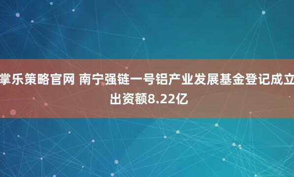 掌乐策略官网 南宁强链一号铝产业发展基金登记成立 出资额8.22亿