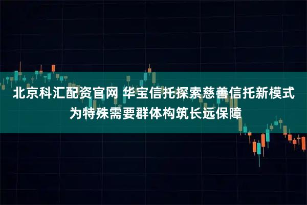 北京科汇配资官网 华宝信托探索慈善信托新模式 为特殊需要群体构筑长远保障