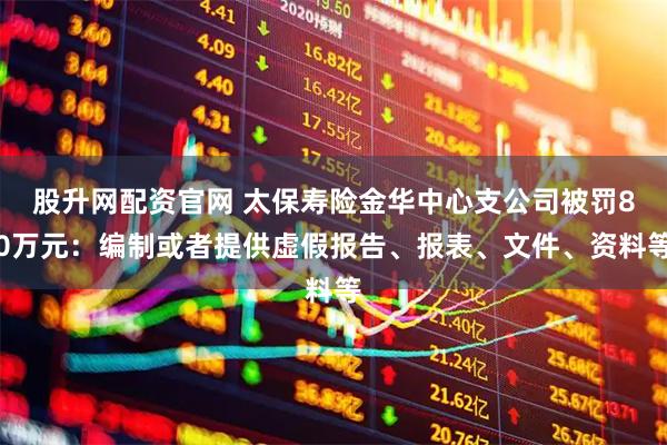 股升网配资官网 太保寿险金华中心支公司被罚80万元：编制或者提供虚假报告、报表、文件、资料等
