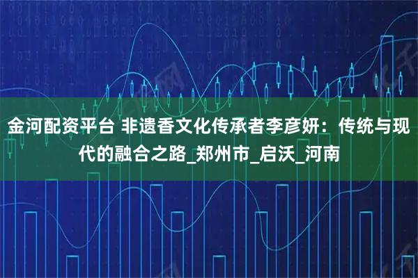 金河配资平台 非遗香文化传承者李彦妍：传统与现代的融合之路_郑州市_启沃_河南