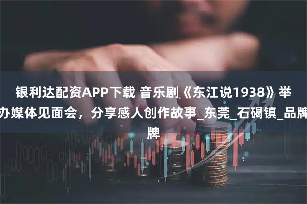 银利达配资APP下载 音乐剧《东江说1938》举办媒体见面会，分享感人创作故事_东莞_石碣镇_品牌