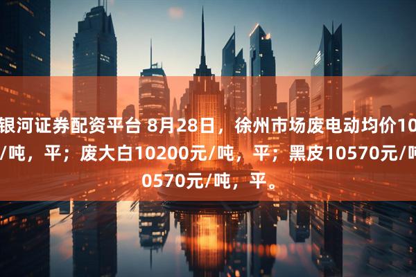 银河证券配资平台 8月28日，徐州市场废电动均价10230元/吨，平；废大白10200元/吨，平；黑皮10570元/吨，平。