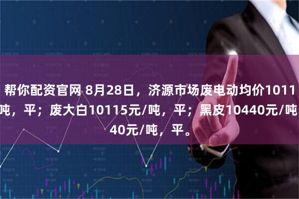 帮你配资官网 8月28日，济源市场废电动均价10115元/吨，平；废大白10115元/吨，平；黑皮10440元/吨，平。