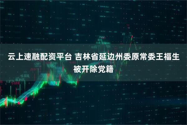 云上速融配资平台 吉林省延边州委原常委王福生被开除党籍