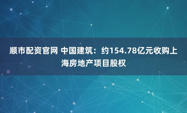 顺市配资官网 中国建筑：约154.78亿元收购上海房地产项目股权